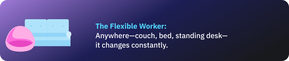 The Flexible Worker: Anywhere—couch, bed, standing desk—it changes constantly.